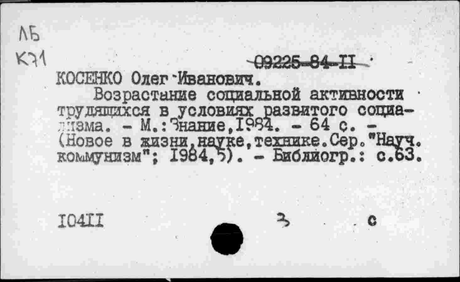 ﻿/\ь
КМ	Ш225«84-П •
КОСЕНКО Олег'Иванович.
Возрастание социальной активности • трудящихся в условиях развитого социа-лизма. - М.:Знание,1984. - 64 с. -(Новое в жизни, науке, технике. Сер о "Науч, коммунизм"; 1984,5). - Библиогр.: с.БЗ.
10411
. с
